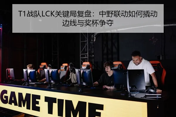 T1战队LCK关键局复盘：中野联动如何撬动边线与奖杯争夺